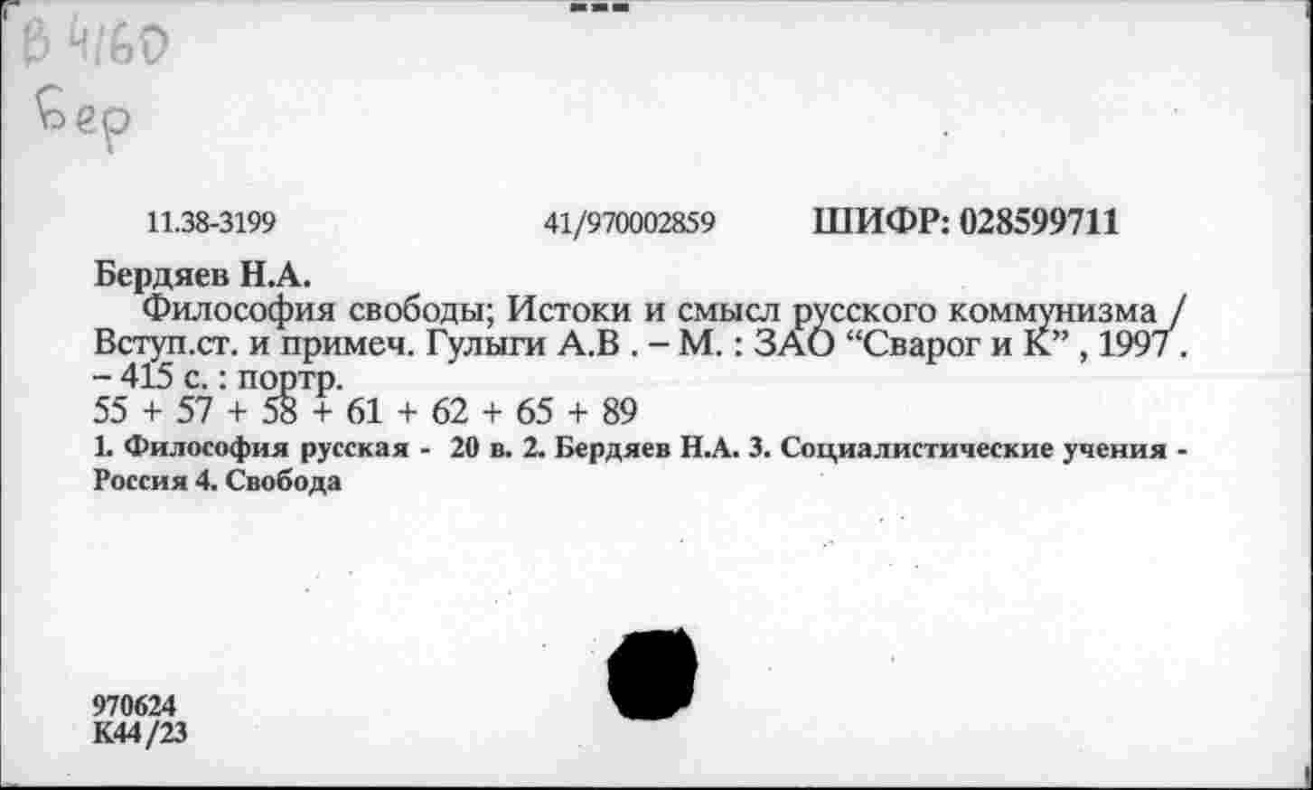 ﻿11.38-3199	41/970002859 ШИФР: 028599711
Бердяев Н.А.
Философия свободы; Истоки и смысл русского коммунизма / Вступ.ст. и примеч. Гулыги А.В . - М.: ЗАО “Сварог и К” , 199/. - 415 с.: портр.
55 + 57 + 58 + 61 + 62 + 65 + 89
К Философия русская - 20 в. 2. Бердяев Н.А. 3. Социалистические учения -Россия 4. Свобода
970624
К44/23